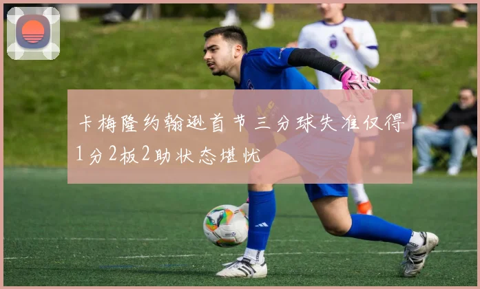 卡梅隆约翰逊首节三分球失准仅得1分2板2助状态堪忧
