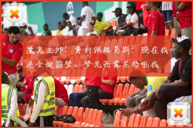 魔鬼主帅！费利佩路易斯：现在我还会做噩梦，梦见西蒙尼怒吼我