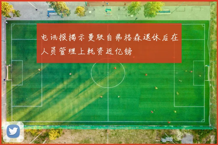 电讯报揭示曼联自弗格森退休后在人员管理上耗资近亿镑