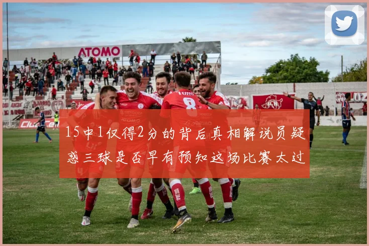 15中1仅得2分的背后真相解说员疑惑三球是否早有预知这场比赛太过抽象