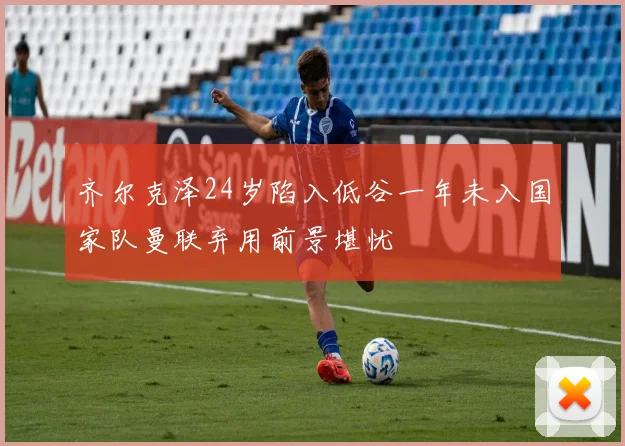 齐尔克泽24岁陷入低谷一年未入国家队曼联弃用前景堪忧