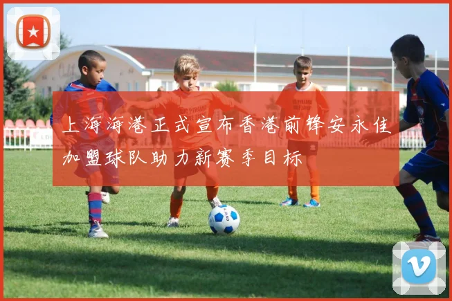 上海海港正式宣布香港前锋安永佳加盟球队助力新赛季目标