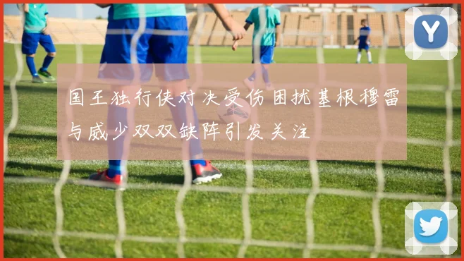 国王独行侠对决受伤困扰基根穆雷与威少双双缺阵引发关注