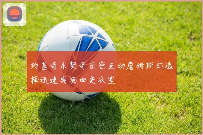 约基奇东契奇亲密互动詹姆斯却选择迅速离场回更衣室