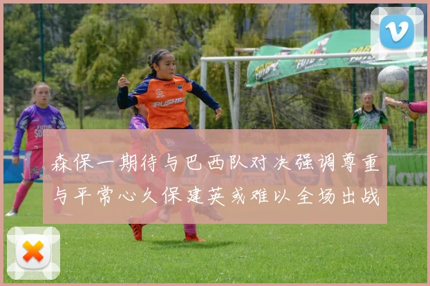 森保一期待与巴西队对决强调尊重与平常心久保建英或难以全场出战