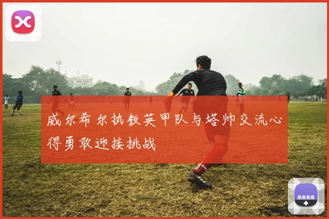 威尔希尔执教英甲队与塔帅交流心得勇敢迎接挑战