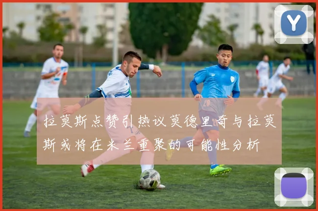 拉莫斯点赞引热议莫德里奇与拉莫斯或将在米兰重聚的可能性分析