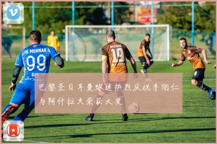 巴黎圣日耳曼球迷热烈庆祝李刚仁与阿什拉夫荣获大奖