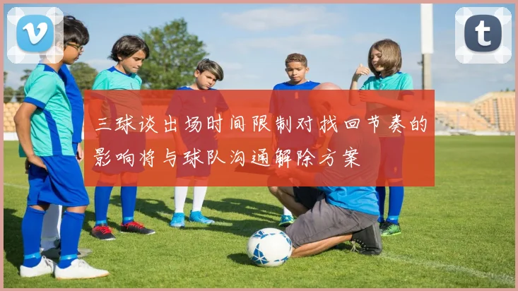 三球谈出场时间限制对找回节奏的影响将与球队沟通解除方案