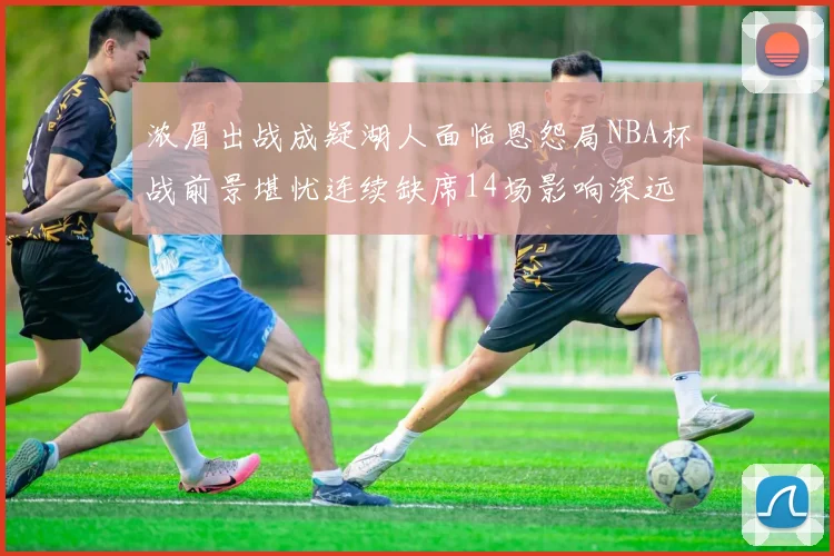 浓眉出战成疑湖人面临恩怨局NBA杯战前景堪忧连续缺席14场影响深远