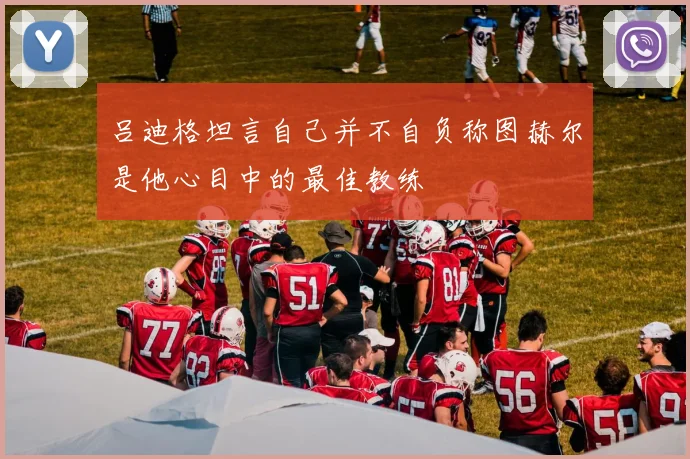吕迪格坦言自己并不自负称图赫尔是他心目中的最佳教练
