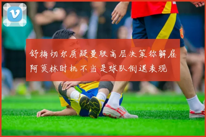 舒梅切尔质疑曼联高层决策称解雇阿莫林时机不当是球队倒退表现