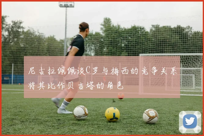 尼古拉佩佩谈C罗与梅西的竞争关系将其比作贝吉塔的角色