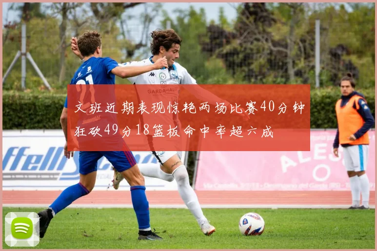 文班近期表现惊艳两场比赛40分钟狂砍49分18篮板命中率超六成