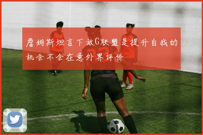 詹姆斯坦言下放G联盟是提升自我的机会不会在意外界评价