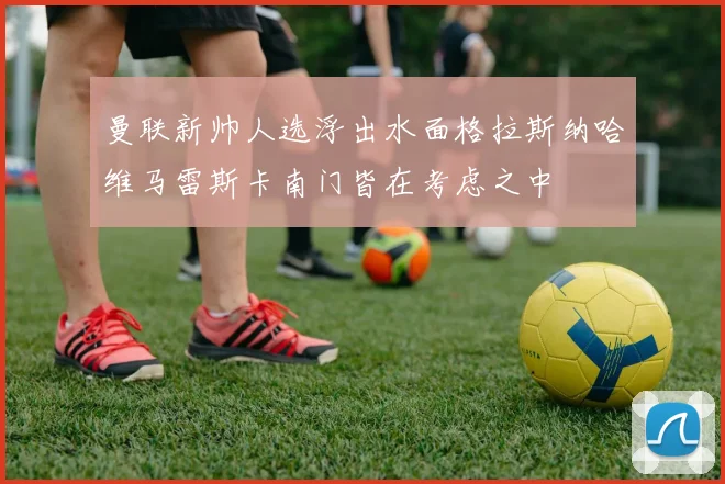 曼联新帅人选浮出水面格拉斯纳哈维马雷斯卡南门皆在考虑之中