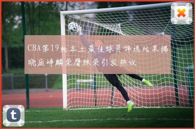 CBA第19轮本土最佳球员评选结果揭晓庞峥麟荣膺殊荣引发热议