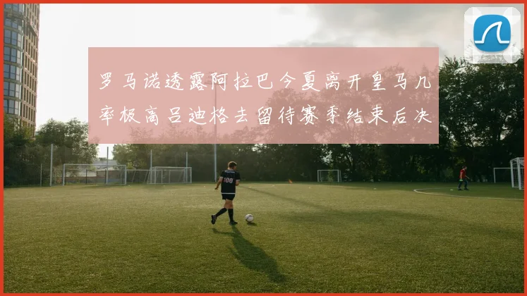 罗马诺透露阿拉巴今夏离开皇马几率极高吕迪格去留待赛季结束后决定