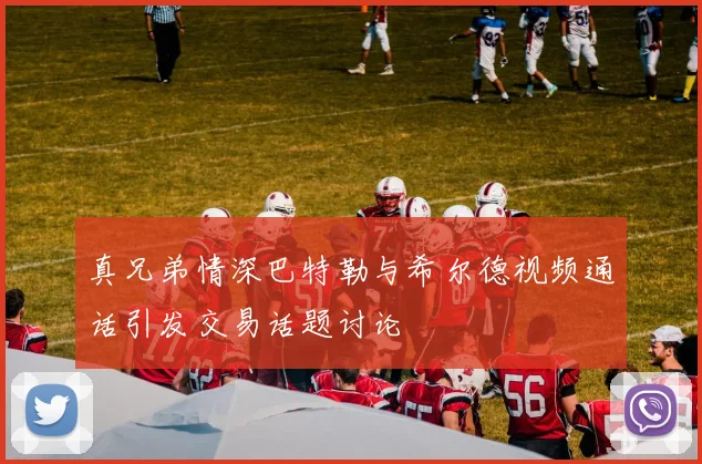 真兄弟情深巴特勒与希尔德视频通话引发交易话题讨论